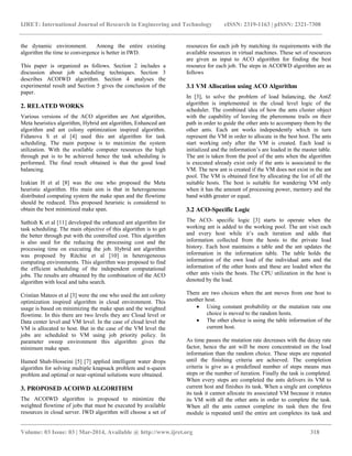 IJRET: International Journal of Research in Engineering and Technology eISSN: 2319-1163 | pISSN: 2321-7308
__________________________________________________________________________________________
Volume: 03 Issue: 03 | Mar-2014, Available @ http://www.ijret.org 318
the dynamic environment. Among the entire existing
algorithm the time to convergence is better in IWD.
This paper is organized as follows. Section 2 includes a
discussion about job scheduling techniques. Section 3
describes ACOIWD algorithm. Section 4 analyses the
experimental result and Section 5 gives the conclusion of the
paper.
2. RELATED WORKS
Various versions of the ACO algorithm are Ant algorithm,
Meta heuristics algorithm, Hybrid ant algorithm, Enhanced ant
algorithm and ant colony optimization inspired algorithm.
Fidanova S et al [4] used this ant algorithm for task
scheduling. The main purpose is to maximize the system
utilization. With the available computer resources the high
through put is to be achieved hence the task scheduling is
performed. The final result obtained is that the good load
balancing.
Izakian H et al [8] was the one who proposed the Meta
heuristic algorithm. His main aim is that in heterogeneous
distributed computing system the make span and the flowtime
should be reduced. This proposed heuristic is considered to
obtain the best minimized make span.
Sathish K et al [11] developed the enhanced ant algorithm for
task scheduling. The main objective of this algorithm is to get
the better through put with the controlled cost. This algorithm
is also used for the reducing the processing cost and the
processing time on executing the job. Hybrid ant algorithm
was proposed by Ritchie et al [10] in heterogeneous
computing environments. This algorithm was proposed to find
the efficient scheduling of the independent computational
jobs. The results are obtained by the combination of the ACO
algorithm with local and tabu search.
Cristian Mateos et al [3] were the one who used the ant colony
optimization inspired algorithm in cloud environment. This
usage is based on minimizing the make span and the weighted
flowtime. In this there are two levels they are Cloud level or
Data center level and VM level. In the case of cloud level the
VM is allocated to host. But in the case of the VM level the
jobs are scheduled to VM using job priority policy. In
parameter sweep environment this algorithm gives the
minimum make span.
Hamed Shah-Hosseini [5] [7] applied intelligent water drops
algorithm for solving multiple knapsack problem and n-queen
problem and optimal or near-optimal solutions were obtained.
3. PROPOSED ACOIWD ALGORITHM
The ACOIWD algorithm is proposed to minimize the
weighted flowtime of jobs that must be executed by available
resources in cloud server. IWD algorithm will choose a set of
resources for each job by matching its requirements with the
available resources in virtual machines. These set of resources
are given as input to ACO algorithm for finding the best
resource for each job. The steps in ACOIWD algorithm are as
follows
3.1 VM Allocation using ACO Algorithm
In [3], to solve the problem of load balancing, the AntZ
algorithm is implemented in the cloud level logic of the
scheduler. The combined idea of how the ants cluster object
with the capability of leaving the pheromone trails on their
path in order to guide the other ants to accompany them by the
other ants. Each ant works independently which in turn
represent the VM in order to allocate in the best host. The ants
start working only after the VM is created. Each load is
initialized and the information’s are loaded in the master table.
The ant is taken from the pool of the ants when the algorithm
is executed already exist only if the ants is associated to the
VM. The new ant is created if the VM does not exist in the ant
pool. The VM is obtained first by allocating the list of all the
suitable hosts. The host is suitable for wandering VM only
when it has the amount of processing power, memory and the
band width greater or equal.
3.2 ACO-Specific Logic
The ACO- specific logic [3] starts to operate when the
working ant is added to the working pool. The ant visit each
and every host while it’s each iteration and adds that
information collected from the hosts to the private load
history. Each host maintains a table and the ant updates the
information in the information table. The table holds the
information of the own load of the individual ants and the
information of the other hosts and these are loaded when the
other ants visits the hosts. The CPU utilization in the host is
denoted by the load.
There are two choices when the ant moves from one host to
another host.
 Using constant probability or the mutation rate one
choice is moved to the random hosts.
 The other choice is using the table information of the
current host.
As time passes the mutation rate decreases with the decay rate
factor, hence the ant will be more concentrated on the load
information than the random choice. These steps are repeated
until the finishing criteria are achieved. The completion
criteria is give as a predefined number of steps means max
steps or the number of iteration. Finally the task is completed.
When every steps are completed the ants delivers its VM to
current host and finishes its task. When a single ant completes
its task it cannot allocate its associated VM because it rotates
its VM with all the other ants in order to complete the task.
When all the ants cannot complete its task then the first
module is repeated until the entire ant completes its task and
 