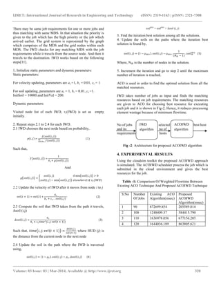 IJRET: International Journal of Research in Engineering and Technology eISSN: 2319-1163 | pISSN: 2321-7308
__________________________________________________________________________________________
Volume: 03 Issue: 03 | Mar-2014, Available @ http://www.ijret.org 320
There may be same job requirements for one or more jobs and
thus matching with same MDS. In that situation the priority is
given to the job which has the high priority or the job which
arrived earlier. The grid system is represented by the graph
which comprises of the MDS and the grid nodes within each
MDS. The IWD checks for any matching MDS with the job
requirements while it travels from the source node. And then it
travels to the destination. IWD works based on the following
steps[11].
1. Initialize static parameters and dynamic parameters:
Static parameters:
For velocity updating, parameters are av =1, bv = 0.01, cv = 1
For soil updating, parameters are as = 1, bs = 0.01, cs =1.
InitSoil = 10000 and InitVel = 200.
Dynamic parameters:
Visited node list of each IWD, vc(IWD) is set as empty
initially.
2. Repeat steps 2.1 to 2.4 for each IWD.
2.1 IWD chooses the next node based on probability,
𝑝 𝑖, 𝑗 =
𝑓(𝑠𝑜𝑖𝑙 𝑖, 𝑗 )
𝑓(𝑠𝑜𝑖𝑙 𝑖, 𝑗 )𝑘∉𝑣 𝑐
(1)
Such that,
𝑓 𝑠𝑜𝑖𝑙 𝑖, 𝑗 =
1
∈ 𝑠+ 𝑔(𝑠𝑜𝑖𝑙 𝑖, 𝑗 )
And
𝑔 𝑠𝑜𝑖𝑙 𝑖, 𝑗 =
𝑠𝑜𝑖𝑙 𝑖, 𝑗 if min 𝑠𝑜𝑖𝑙 𝑖, 𝑗 > 0
𝑠𝑜𝑖𝑙 𝑖, 𝑗 − min 𝑠𝑜𝑖𝑙 𝑖, 𝑗 𝑒𝑙𝑠𝑒𝑤𝑕𝑒𝑟𝑒1 ∉ 𝑣𝑐(𝐼𝑊𝐷)
2.2 Update the velocity of IWD after it moves from node i to j
𝑣𝑒𝑙 𝑡 + 1 = 𝑣𝑒𝑙 𝑡 +
𝑎 𝑣
𝑏 𝑣 + 𝑐 𝑣 . 𝑠𝑜𝑖𝑙 𝑖, 𝑗
(2)
2.3 Compute the soil that IWD taken from the path it travels,
Δsoil (i,j)
𝛥𝑠𝑜𝑖𝑙 𝑖, 𝑗 =
𝑎 𝑠
𝑏𝑠 + 𝑐𝑠 𝑡𝑖𝑚𝑒2(𝑖, 𝑗; 𝑣𝑒𝑙 𝑡 + 1 )
(3)
Such that, 𝑡𝑖𝑚𝑒 𝑖, 𝑗; 𝑣𝑒𝑙 𝑡 + 1 =
𝐻𝑈𝐷(𝑗)
𝑣𝑒𝑙(𝑡+1)
where HUD (j) is
the distance from the current node to the next node
2.4 Update the soil in the path where the IWD is traversed
using,
𝑠𝑜𝑖𝑙 𝑖, 𝑗 = 1 − 𝜌 𝑛 . 𝑠𝑜𝑖𝑙 𝑖, 𝑗 − 𝜌 𝑛 . 𝛥𝑠𝑜𝑖𝑙 𝑖, 𝑗 (4)
soilIWD
= soilIWD
+ Δsoil (i, j)
3. Find the iteration best solution among all the solutions.
4. Update the soils on the paths where the iteration best
solution is found by,
𝑠𝑜𝑖𝑙 𝑖, 𝑗 = 1 − 𝜌𝐼𝑊𝐷 . 𝑠𝑜𝑖𝑙 𝑖, 𝑗 − 𝜌𝐼𝑊𝐷 .
1
(𝑁𝐼𝐵 − 1)
. 𝑠𝑜𝑖𝑙𝐼𝐵
𝐼𝑊𝐷
(5)
Where, NIB is the number of nodes in the solution.
5. Increment the iteration and go to step 2 until the maximum
number of iteration is reached.
ACO is used in order to find the optimal solution from all the
matched resources.
IWD takes number of jobs as input and finds the matching
resources based on job requirements. The matching resources
are given to ACO for choosing best resource for executing
each job and it is shown in Fig-2. Hence, it reduces processing
element wastage because of minimum flowtime.
No of jobs selected best host
and its no of
requirements hosts
Fig -2: Architecture for proposed ACOIWD algorithm
4. EXPERIMENTAL RESULTS
Using the cloudsim toolkit the proposed ACOIWD approach
is simulated. The ACOIWD scheduler process the job which is
submitted in the cloud environment and gives the best
resources for the job.
Table -1: Comparison Of Weighted Flowtime Between
Existing ACO Technique And Proposed ACOIWD Technique
S.No Number
Of Jobs
Existing ACO
Algorithm(msec)
Proposed
ACOIWD
Algorithm(msec)
1 90 872699.854 205589.014
2 100 1248409.37 584415.790
3 110 1636978.056 677156.205
4 120 1644036.189 863805.621
IWD
algorithm
ACOIWD
algorithm
 