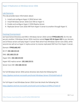 Hyper-V Replication on Windows Server 2016
3 | P a g e
http://www.mycertprofile.com/Profile/3992184764
Lab Scenario
This lab provides basic information about:
1- Install and configure Hyper-V 2016 Server role.
2- Install Windows Server 2016 Core VM on Hyper-V.
3- Enable and configure Hyper-V 2016 Replica Server.
4- Replicate Server Core 2016 VM from Hyper-V server to another through Hyper-V.
Existing Environment
we have Active Directory and DNS in Windows Server 2016 named ITPROLABS.XYZ, for this lab
we join another 2 Windows Server 2016 machine named Hyper-V01 & Hyper-V02 to our domain,
one of these servers will play Hyper-V server Role which host Windows Server core 2016, while
second one will act as Hyper-V replica server to receive replicated VM from first Hyper-V server.
Domain: ITPROLABS.XYZ
DC IP: 192.168.153.10
DNS: 192.168.153.10
Hyper-V01: 192.168.153.50
Hyper-V02 replica server: 192.168.153.51
Server Core VM: 192.168.153.52
For full Windows Server 2016 active directory lab check the following link:
https://gallery.technet.microsoft.com/Install-Windows-Server-f37e3c6d?redir=0
For full Hyper-V and Windows Server 2016 Core lab check the following link:
https://gallery.technet.microsoft.com/Install-and-Configure-b70f4cc2?redir=0
 