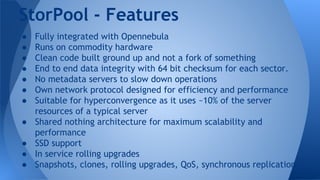 ● Fully integrated with Opennebula
● Runs on commodity hardware
● Clean code built ground up and not a fork of something
● End to end data integrity with 64 bit checksum for each sector.
● No metadata servers to slow down operations
● Own network protocol designed for efficiency and performance
● Suitable for hyperconvergence as it uses ~10% of the server
resources of a typical server
● Shared nothing architecture for maximum scalability and
performance
● SSD support
● In service rolling upgrades
● Snapshots, clones, rolling upgrades, QoS, synchronous replication
StorPool - Features
 