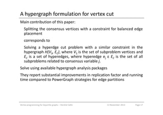 A hypergraph formulation for vertex cut
Main contribution of this paper:
Splitting the consensus vertices with a constraint for balanced edge
placement
corresponds to
Solving a hyperdge cut problem with a similar constraint in the
hypergraph H(VS, EC), where VS is the set of subproblem vertices and
EC is a set of hyperedges, where hyperedge ej ε EC is the set of allEC is a set of hyperedges, where hyperedge ej ε EC is the set of all
subproblems related to consensus variable j.
Solve using available hypergraph analysis packages
They report substantial improvements in replication factor and running
time compared to PowerGraph strategies for edge partitions
Vertex programming for bipartite graphs – Hershel Safer Page 1713 November 2013
 
