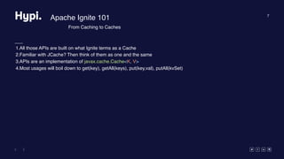 7
Apache Ignite 101
1.All those APIs are built on what Ignite terms as a Cache
2.Familiar with JCache? Then think of them as one and the same
3.APIs are an implementation of javax.cache.Cache<K, V>
4.Most usages will boil down to get(key), getAll(keys), put(key,val), putAll(kvSet)
From Caching to Caches
 