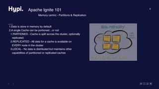 8
Apache Ignite 101
1.Data is store in memory by default
2.A single Cache can be portioned…or not
1.PARTIONED - Cache is split across the cluster, optionally
replicated.
2.REPLICATED - All data for a cache is available on
EVERY node in the cluster
3.LOCAL - No data is distributed but maintains other
capabilities of partitioned or replicated caches
Memory centric - Partitions & Replication
 