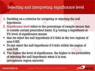 Selecting and interpreting significance level

1. Deciding on a criterion for accepting or rejecting the null
   hypothesis.
                            - the B-school
2. Significance level refers to the percentage of sample means that
   is outside certain prescribed limits. E.g testing a hypothesis at
   5% level of significance means
 that we reject the null hypothesis if it falls in the two regions of
   area 0.025.
 Do not reject the null hypothesis if it falls within the region of
   area 0.95.
3. The higher the level of significance, the higher is the probability
   of rejecting the null hypothesis when it is true.
   (acceptance region narrows)
 