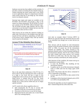 AN10216-01 I2C Manual
hardware reset pin has been added to all the switches. It
provides a means of resetting the bus should it hang up,                                             Isolate I2C hanging segment(s)
without rebooting the entire system and is very useful                                                                                 Device 1
in server applications where it is impractical to reset the
                                                                                                                                       Device 2
entire system when the I2C bus hangs up. The switches                                       MASTER                     PCA
reset to no channels selected.                                                                                         9548            Device 3

                                                                                                                                       Device 4
Interrupt logic inputs and output are available on the
PCA9543 and PCA9545 and provide a flag to the                                                                                          Device 5
master for system monitoring. The PCA9546 is a lower                                            RESET                                  Device 6
cost version of the PCA9545 without Interrupt Logic.
The PCA9548 provides eight channels and are more                                                                                       Device 7
convenient to use then dual 4 channel devices since the                                                                                Device 8
device address does not have to shift.
                                                                                          DesignCon 2003 TecForum I2C Bus Overview                56




These devices do not isolate the capacitive loading on
either side of the device so the designer must take into                                                                    Slide 56
account all trace and device capacitance on both sides
of the device (active channels only). Pull up resistors                                  Let’s take an example where 8 devices (DEV1 to
must be used on all channels.                                                            DEV8) are used and where the functional devices need
                                                                                         to be controlled even though one or more devices are
Increase I2C Bus Reliability (Slave Devices)                                             failing.

   How to increase reliability of an I2C bus?                                            Slave devices will be located on each downstream
               (Slave devices)                                                           channel of the PCA9548 (8-channel switch with Reset)
  • I2C protocol: If one device does not work properly and hangs the bus, then           (CH1 to CH8). At power up, all the downstream
  no device can be addressed anymore until the rogue device is separated from            channels are disabled. The master (located in the
  the bus or reset.
                                                                                         upstream channel) sends a 2 byte command enabling all
     An I2C switch can be used to split the I2C bus in several                           the downstream channels. The I2C bus is then a normal
     branches that can be isolated if the bus hangs up.                                  bus with a master and 8 slave devices. Let’s assume
  • Switches allow the main I2C to be split dynamically in several sub-branches
                                                                                         that DEV4 (in CH4) fails. The bus then hangs and
  that can be:                                                                           cannot be normally controlled by the master anymore.
        – active all the time
        – deactivated if one device of a particular branch hangs the bus
  • When a malfunctioning sub-branch has been isolated, the other sub                    After detection of this condition, the master must go to
  branches are still available                                                           a maintenance routine where:
  • It is programmable through I2C so no additional pin is required to control it
  • More than one switch can be plugged in the same I2C bus
                                                                                         • It resets the PCA9548, thus disabling all the
 DesignCon 2003 TecForum I2C Bus Overview                                      55            downstream channels.
                                                                                         • It enables one by one all the downstream channels
                                   Slide 55                                                  (CH1 to CH8) until the bus hangs again (CH4
                                                                                             active).
Due to the open drain architecture of the I2C bus, if a                                  The master then knows that the device connected to
device fails in the bus and keeps the clock or data line                                 CH4 is responsible of the failure
at a high or low level, the bus is stuck in this                                         • It resets again the PCA9548 to take control of the
configuration and no device can be controlled until the                                      I2C bus
failed device is isolated from the I2C bus. Some                                         • It programs all the functional channels active (CH1
architectures require a bus to still be operational even                                     to 3, CH5 to 8) and disables CH4
though one or more devices failed and can no longer
operate normally.                                                                        Note that this algorithm can also be applied if more
                                                                                         than 1 channel hang the bus at the same time.
An I2C switch with a Reset capability allows to:
• Split dynamically the I2C bus in several sub-
    branches (with one or several devices on each)
• Disconnect all the devices in case the bus hangs
• Reprogram the bus and isolate one or more branch
    that is not working properly.




                                                                                    21
 