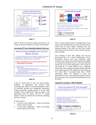 AN10216-01 I2C Manual

                   Isolate hanging segments                                                                       Isolate failing master
                  Discrete stand alone solution
                                                                                                       MAIN                                      Slave
                                                               P82    SEGMENT 1                       MASTER
                                                                                                                                                     SDA
                                                                                                                                                                  Main
                                                                                                                              I2C
                                                                                                                               2
                                                               B96
                                                                                                                            Demux                    SCL
                                                                                                                                                                   I2 C
                                                                                                      BACKUP                                                      bus
                                                               P82    SEGMENT 2
                                                    MASTER
                                                               B96
                                                                                                      MASTER                                Slave

                                                               P82
                                                                                               • Main Master control the   I2 C   bus
                                                                      SEGMENT 3
                                                               B96
                                                                                               • When it fails, backup master asks to take control of the bus
                                                                                               • Previous master is then isolated by the multiplexer
 • A bus buffer isolates the branch (capacitive isolation)
                                                                                               • Downstream bus is initialized (all devices waiting for START condition)
 • Its power supply is controlled by a bus sensor
                                                                                              • Switch to the new master is done
 • SDA and SCL are sensed and the sensor generates a timeout when the
   bus stays low                                                                              • Products
                                                                                                    Device       # of upstream channels
 • Bus buffer is Hi-Z when power supply is off.                                                    PCA9541                  2
 DesignCon 2003 TecForum I2C Bus Overview                                         57         DesignCon 2003 TecForum I2C Bus Overview                                        59




                                   Slide 57                                                                                         Slide 59

Slide 57 shows one discrete solution with option to set                                     The 2:1 master selector allows switching between one
timing, by discrete capacitors, to isolate a bus segment.                                   master and its backup (and vice versa if the main master
                                                                                            comes back on line). Before switching from one
Increasing I2C Bus Reliability (Master Devices)                                             upstream channel to the other one, the device makes
                                                                                            sure that the previous device is not on the bus anymore
   How to increase reliability of an I2C bus?                                               (fully isolated)
               (Master devices)
  • I2C protocol: If the master does not work properly , reliability of the systems
                                                                                            The switching is done after making sure that the
  will decrease since monitoring or control of critical parameters are not                  downstream bus is in a “clean” configuration. All the
  possible anymore (voltage, temperature, cooling system)                                   downstream devices have been initialized again
     An I2C demultiplexer can be used to switch from one
                                                                                            (essential when the previous master failed in the middle
     failing master to its backup.                                                          of a transaction and thus the bus is not well initialized)
                                                                                            and the bus is in an idle configuration. This is done by
  • It allows to have 2 independent masters to control the bus without any fault
  or system corruption
                                                                                            converting the 2:1 master selector into a temporary
        – failed master completely isolated from the bus                                    master (just after isolating the failing master) allowing
        – I2C bus is initialized by the demultiplexer before switching from one             it to send the necessary I2C sequence (9 clock pulses on
          master to the other one
  • It is programmable through I2C so no additional pin is required to control it           SCL while SDA is maintained high then a STOP
  • More than one demultiplexer can be plugged in the same I2C bus                          command). While the sequence is done, the
 DesignCon 2003 TecForum I2C Bus Overview                                         58        downstream I2C bus is well initialized and the switch to
                                                                                            the new master can be performed automatically by the
                                   Slide 58                                                 PCA9541.

If the I2C master fails or does not work properly,                                          Capacitive Loading > 400 pF (Buffer)
reliability of applications will decrease since
monitoring and control of essential parameters cannot                                             How to go beyond I2C max cap load?
be controlled anymore (e.g. temperature monitoring,                                           • I2C protocol limitation: the maximum capacitive load in a bus is 400 pF. If the
voltage monitoring, cooling control). It is then often                                        load is higher AC parameters will be violated.
essential to have a backup I2C master to replace a mal
                                                                                                 An I2C bus repeater or an I2C hub can be used to get rid
functioning main I2C master. The I2C 2:1 master                                                  of this limitation
selector is then an essential device allowing switching
between 2 masters.                                                                            • It allows to double the I2C max capacitive load (repeater) or to make it 5
                                                                                              times higher (hub = 5 repeaters)
                                                                                              • Multi-master capable, voltage level translation
It can be used in:                                                                            • All channels can be active at the same time
                                                                                              • Limitation: Repeater/hub cannot be used in series
• A point to point application - master and backup
     master control one card                                                                  • Products:
• A multi point application - master and backup                                                    Device
                                                                                                  PCA9515
                                                                                                                 # of repea te rs
                                                                                                                        1
                                                                                                                                        # of ENABLE pins
                                                                                                                                                1
     master control several cards.                                                                PC9516                5                       4
                                                                                             DesignCon 2003 TecForum I2C Bus Overview                                        60




                                                                                                                                    Slide 60

                                                                                       22
 
