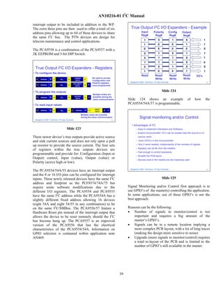 AN10216-01 I2C Manual
interrupt output to be included in addition to the WP.
The extra three pins are then used to offer a total of six                                        True Output I2C I/O Expanders - Example
address pins allowing up to 64 of these devices to share                                                    Input        Polarity       Config       Output
                                                                                                            Reg#          Reg#           Reg#         Reg#
the same I2C bus. The PTN devices are design for
                                                                                                               1              0              1          X                  1
telecom maintenance and control applications.
                                                                                                               1             0               0          1                  1

The PCA9558 is a combination of the PCA9557 with a                                                             0             0               0          0                  0

2K EEPROM and 5-bit DIP Switch.                                                                                0              1              0          1                  1
                                                                                                               0              1              1          X                  1
                                                                                                               1              1              1          X                  0
                                                                                                               0              0              1          X                  0
 True Output             I2C     I/O Expanders - Registers
                                                                                                               1             0               0          1                  1
• To configure the device
                                                                                                            Read           Read/            Read/    Read/         I/O’s
                                            CONFIG              No need to access                                          Write            Write    Write
  S   Address   W   A      03H     A                    A
                                             DATA               Configuration and
                                                                Polarity registers               DesignCon 2003 TecForum I2C Bus Overview                                      124
                                            POLARITY
  S   Address   W   A      02H     A                    A   P
                                              DATA              once programmed


• To program the outputs                                                                                                           Slide 124
                                                                Multiple writes are
                                            OUTPUT              possible during the
  S   Address   W   A      01H      A                   A   P
                                             DATA
                                                                same communication              Slide 124 shows an example                                  of   how           the
• To read input values
                                                                                                PCA9554/54A/57 is programmable.
                                                                  INPUT
  S   Address   W   A      00H     A    S     Address   R   A              A   P
                                                                  DATA

                                                     Multiple reads are possible

 DesignCon 2003 TecForum I2C Bus Overview
                                                     during the same communication
                                                                                     123
                                                                                                          Signal monitoring and/or Control
                                                                                                  • Advantages of I2C
                                  Slide 123                                                            – Easy to implement (Hardware and Software)
                                                                                                       – Extend microcontroller: I/O’s can be located near the source or on
These newer device’s true outputs provide active source                                                 various cards

and sink current sources and does not rely upon a pull                                                 – Save GPIO’s in the microcontroller

up resistor to provide the source current. The four sets                                               – Only 2 wires needed, independently of the numbers of signals
                                                                                                       – Signal(s) can be far from the masters
of registers within the true outputs devices are
                                                                                                       – Fast enough to control keyboards
programmable and provide for: Configuration (Input or
                                                                                                       – Simplify the PCB layout
Output) control, Input (value), Output (value) or                                                      – Devices exist in the market and are massively used
Polarity (active high or low).
                                                                                                 DesignCon 2003 TecForum I2C Bus Overview
The PCA9554/54A/55 devices have an interrupt output                                                                                                                            125




and the 8 or 16 I/O pins can be configured for interrupt
inputs. These newly released devices have the same I2C                                                                             Slide 125
address and footprint as the PCF8574/74A/75 but
require some software modifications due to the                                                  Signal Monitoring and/or Control first approach is to
different I/O registers. The PCA9554 and PCA9555                                                use GPIO’s of the master(s) controlling the application.
have the same I2C address while the PCA9554A has a                                              In some applications, use of these GPIO’s is not the
slightly different fixed address allowing 16 devices                                            best approach.
(eight 54A and eight 54/55 in any combination) to be
on the same I2C/SMBus. The PCA9556/57 feature a                                                 Reasons can be the following:
Hardware Reset pin instead of the interrupt output that                                         • Number of signals to monitor/control is too
allows the device to be reset remotely should the I2C                                               important and requires a big amount of the
bus become hung up. The PCA9557 is an improved                                                      master’s GPIO’s.
version of the PCA9556 that has the electrical                                                  • Signals can be in a remote location implying a
characteristics of the PCA9554/54A. Information on                                                  more complex PCB layout, with a lot of long traces
GPIO selection is contained within application note                                                 (making the design more sensitive to noise)
AN469.                                                                                          • Upgrade (more signals to monitor/control) requires
                                                                                                    a total re-layout of the PCB and is limited to the
                                                                                                    number of GPIO’s still available in the master.




                                                                                           39
 