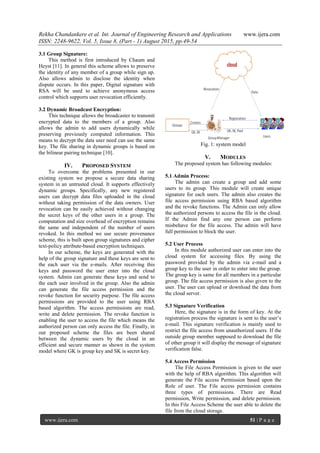Rekha Chandankere et al. Int. Journal of Engineering Research and Applications www.ijera.com
ISSN: 2248-9622, Vol. 5, Issue 8, (Part - 1) August 2015, pp.49-54
www.ijera.com 51 | P a g e
3.1 Group Signature:
This method is first introduced by Chaum and
Heyst [11]. In general this scheme allows to preserve
the identity of any member of a group while sign up.
Also allows admin to disclose the identity when
dispute occurs. In this paper, Digital signature with
RSA will be used to achieve anonymous access
control which supports user revocation efficiently.
3.2 Dynamic Broadcast Encryption:
This technique allows the broadcaster to transmit
encrypted data to the members of a group. Also
allows the admin to add users dynamically while
preserving previously computed information. This
means to decrypt the data user need can use the same
key. The file sharing in dynamic groups is based on
the bilinear pairing technique [10].
IV. PROPOSED SYSTEM
To overcome the problems presented in our
existing system we propose a secure data sharing
system in an untrusted cloud. It supports effectively
dynamic groups. Specifically, any new registered
users can decrypt data files uploaded in the cloud
without taking permission of the data owners. User
revocation can be easily achieved without changing
the secret keys of the other users in a group. The
computation and size overhead of encryption remains
the same and independent of the number of users
revoked. In this method we use secure provenance
scheme, this is built upon group signatures and cipher
text-policy attribute-based encryption techniques.
In our scheme, the keys are generated with the
help of the group signature and these keys are sent to
the each user via the e-mails. After receiving this
keys and password the user enter into the cloud
system. Admin can generate these keys and send to
the each user involved in the group. Also the admin
can generate the file access permission and the
revoke function for security purpose. The file access
permissions are provided to the user using RBA
based algorithm. The access permissions are read,
write and delete permission. The revoke function is
enabling the user to access the file which means the
authorized person can only access the file. Finally, in
our proposed scheme the files are been shared
between the dynamic users by the cloud in an
efficient and secure manner as shown in the system
model where GK is group key and SK is secret key.
Fig. 1: system model
V. MODULES
The proposed system has following modules:
5.1 Admin Process:
The admin can create a group and add some
users to its group. This module will create unique
signature for each users. The admin also creates the
file access permission using RBA based algorithm
and the revoke functions. The Admin can only allow
the authorized persons to access the file in the cloud.
If the Admin find any one person can perform
misbehave for the file access. The admin will have
full permission to block the user.
5.2 User Process
In this module authorized user can enter into the
cloud system for accessing files. By using the
password provided by the admin via e-mail and a
group key to the user in order to enter into the group.
The group key is same for all members in a particular
group. The file access permission is also given to the
user. The user can upload or download the data from
the cloud server.
5.3 Signature Verification
Here, the signature is in the form of key. At the
registration process the signature is sent to the user’s
e-mail. This signature verification is mainly used to
restrict the file access from unauthorized users. If the
outside group member supposed to download the file
of other group it will display the message of signature
verification false.
5.4 Access Permission
The File Access Permission is given to the user
with the help of RBA algorithm. This algorithm will
generate the File access Permission based upon the
Role of user. The File access permission contains
three types of permissions. There are Read
permission, Write permission, and delete permission.
In this File Access Scheme the user able to delete the
file from the cloud storage.
 