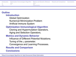 Introduction   Optimization Immunological Algorithm   Metrics and Dynamic Behavior   Results and Comparison   Conclusions




Outline
   Introduction
       Global Optimization
       Numerical Minimization Problem
       Artiﬁcial Immune System
   Optimization Immunological Algorithm
       Cloning and Hypermutation Operators.
       Aging and Selection Operators.
   Metrics and Dynamic Behavior
       Inﬂuence of Different Potential Mutations.
       Tuning of the ρ parameter.
       Convergence and Learning Processes.
   Results and Comparison
   Conclusions
Robust Immunological Algorithms for High-Dimensional Global Optimization
 