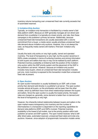 ROAD TO PROGRAMMATIC WHITE PAPER
30
inventory volume transacting over unreserved fixed rate currently exceeds that
of automated reserved.
3. Invitation-Only Auction
Typically, an invitation-only transaction is facilitated by a media owner’s Sell
Side platform (SSP). Because an SSP generally manages all non-direct sold
demand from a publisher it is typically at a lower priority, and rate, than these
campaigns in the publisher’s primary ad server. Additionally, because
unreserved fixed-rate transactions are usually associated with a volume
commitment from a buyer, a media owner usually prioritises unreserved fixed
rate demand above invitation-only auctions. However, this is not always the
case, as frequently media owners will market a ‘first look’ invitation-only
auction.
Usually this tactic only works on very high quality, owned and operated
inventory. The level of transparency is very high, but the auction dynamics in
SSPs create complexity in terms of surfacing inventory and pricing information
to both buyers and sellers that may or may not be realised by each platform.
Potential inventory availability is limited by both the position of the invitation-
only auction within the SSP priority system and the placement of the SSP in
the publisher’s ad server. However, because an invitation-only auction
includes many buyers, where an unreserved fixed rate transaction includes
just one, more inventory is exposed to this transaction model than unreserved
fixed rate at present.
4. Open Auction
An open auction transaction is usually facilitated by an SSP, with a lower
priority than demand sold directly in a publisher’s ad server. The open auction
includes almost all buyers, so the prioritisation will be lower than the other
models, which by definition have more direct relationships between the buyers
and sellers. Since the open auction is usually the lowest priority, the lowest
rates are charged as, generally, some demand is better than no demand and
the level of transparency is very high.
However, the inherently indirect relationship between buyers and sellers in the
open market means transparency into inventory and the number of
intermediaries in a transaction is dependent on the reporting capabilities for
demand side platforms (DSP) and SSPs involved. Potential inventory
availability is the lowest of all models, due to the priority position within both
publisher ad server and SSP systems. The open market receives ‘what is left’
after direct sales, automated reserved, unreserved fixed rated and invite-only
auctions. However, since adoption of programmatic transaction models varies
 