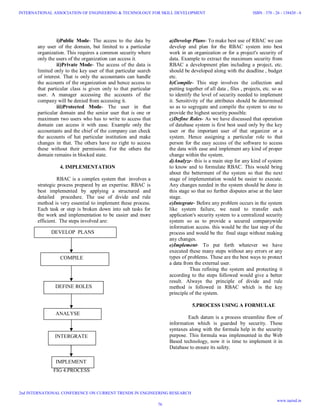 i)Public Mode- The access to the data by
any user of the domain, but limited to a particular
organization. This requires a common security where
only the users of the organization can access it.
ii)Private Mode- The access of the data is
limited only to the key user of that particular search
of interest. That is only the accountants can handle
the accounts of the organization and hence access to
that particular class is given only to that particular
user. A manager accessing the accounts of the
company will be denied from accessing it.
iii)Protected Mode- The user in that
particular domain and the senior user that is one or
maximum two users who has to write to access that
domain can access it with ease. Example only the
accountants and the chief of the company can check
the accounts of hat particular institution and make
changes in that. The others have no right to access
these without their permission. For the others the
domain remains in blocked state.
4. IMPLEMENTATION
RBAC is a complex system that involves a
strategic process prepared by an expertise. RBAC is
best implemented by applying a structured and
detailed procedure. The use of divide and rule
method is very essential to implement these process.
Each task or step is broken down into sub tasks for
the work and implementation to be easier and more
efficient. The steps involved are:
FIG 4.PROCESS
a)Develop Plans- To make best use of RBAC we can
develop and plan for the RBAC system into best
work in an organization or for a project's security of
data. Example to extract the maximum security from
RBAC a development plan including a project, etc.
should be developed along with the deadline , budget
etc.
b)Compile- This step involves the collection and
putting together of all data , files , projects, etc. so as
to identify the level of security needed to implement
it. Sensitivity of the attributes should be determined
so as to segregate and compile the system to one to
provide the highest security possible.
c)Define Roles- As we have discussed that operation
of database system is first best used only by the key
user or the important user of that organizer or a
system. Hence assigning a particular role to that
person for the easy access of the software to access
the data with ease and implement any kind of proper
change within the system.
d)Analyze- this is a main step for any kind of system
to know and to formulate RBAC. This would bring
about the betterment of the system so that the next
stage of implementation would be easier to execute.
Any changes needed in the system should be done in
this stage so that no further disputes arise at the later
stage.
e)Integrate- Before any problem occurs in the system
like system failure, we need to transfer each
application's security system to a centralized security
system so as to provide a secured companywide
information access. this would be the last step of the
process and would be the final stage without making
any changes.
e)Implement- To put forth whatever we have
executed these many steps without any errors or any
types of problems. These are the best ways to protect
a data from the external user.
Thus refining the system and protecting it
according to the steps followed would give a better
result. Always the principle of divide and rule
method is followed in RBAC which is the key
principle of the system.
5.PROCESS USING A FORMULAE
Each datum is a process streamline flow of
information which is guarded by security. These
syntaxes along with the formula help in the security
purpose. This formula was implemented in the Web
Based technology, now it is time to implement it in
Database to ensure its safety.
DEVELOP PLANS
COMPILE
DEFINE ROLES
ANALYSE
INTERGRATE
IMPLEMENT
76
INTERNATIONAL ASSOCIATION OF ENGINEERING & TECHNOLOGY FOR SKILL DEVELOPMENT
2nd INTERNATIONAL CONFERENCE ON CURRENT TRENDS IN ENGINEERING RESEARCH
ISBN : 378 - 26 - 138420 - 6
www.iaetsd.in
 