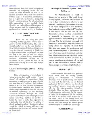 cloud provider. Providers ensure that physical
machines are adequately secure and that
access to these machines as well as all
relevant customer data is not only restricted
but that access is documented. All the attacks
has to be prevented in the cloud computing.
Finally, providers ensure that all critical data
(iris recognition ) are masked digital
identities and credentials must be protected as
should any data that the provider collects or
produces about customer activity in the cloud.
8.VOTING THROUGH MOBILE
PHONES
Since we are using the cloud
computing technology,many devives can be
grouped in the cloud including PC, Mac or
smartphone.here we use the local database to
store the information of the thumb impression
when the internet connection is failed.when
the internet connection is available,it can send
the data to the main server.if the internet
connection is available directly it can send the
candidate information directly to the
server.thus in our system we vote at the
polling booth at any place and also through
other devices.
8.1Cloud-Computing to Address Voting
Storms
There is the question of how to build E-
voting systems that could sustain “voting
storms" of millions of connections. Cloud
computing technology could be used to handle
this issue. Instead of building a dedicated data
center to process these one-time transactions,
the infrastructure should be built through the
cloud-computing model to allow for real-time
on-demand availability of the necessary
additional resources through the cloud.
Election authorities in one state might use the
secure computing facilities in another to
handle the bursts of traffic they experience at
a particular hour of the day. The ability of
global application delivery through the cloud
would be critical to ensure efficiency and
performance in the event of “voting storms”
on the network.
Advantages of Proposed System Over
Existing one
As Authentication is based on
Biometrics, our system is fake proof. In the
existing system, candidates are restricted to
vote in their residential area whereas in our
approach candidate are free to caste their vote
at all places irrespective of their residence.
Data backup is present unlike the EVM, where
if one device fails all data will be lost.
Because the software is online, you don't need
as powerful a computer to run the
application.There's no need to buy and update
software. Use the application you need. All
your data is stored online, so you don't have to
worry about the capacity of your hard
drive.You can access the applications and
your files from anywhere.so you can vote any
place where you are staying at that particular
time. Cloud computing has everything online
fosters collaboration. Whether you use a PC,
Mac or smartphone, applications will run and
you can open and share files.these are some of
the advantages over the existing technology.
9.CONCLUSION
Some countries and states will probably
move ahead with this voting systems
quickly.The advancement of biometric
databases, point-to-point security for both the
end-user and the network, and on-demand
application delivery solutions via the cloud
and regulatory controls would play a pivotal
role in this next-generation technology
definitely. Thus we have implemented the
cloud computing technology for the purpose
of voting .By implementing this the candidate
can vote at any polling booth irrespective of
his booth, Since all the polling booth are
combined to form the cloud structure and also
he can also vote through his mobile phone
with the support of smart client technology.
10.REFERENCES
ISBN:978-1535061506
www.iaetsd.in
Proceedings of ICRMET-2016
©IAETSD 201619
 