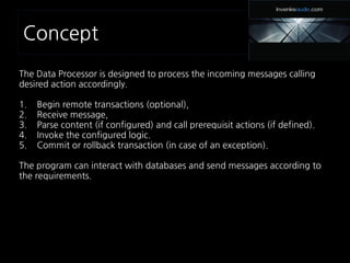 Concept
The Data Processor is designed to process the incoming messages calling
desired action accordingly.
1. Begin remote transactions (optional),
2. Receive message,
3. Parse content (if configured) and call prerequisit actions (if defined).
4. Invoke the configured logic.
5. Commit or rollback transaction (in case of an exception).
The program can interact with databases and send messages according to
the requirements.
 