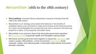 Mercantilism (16th to the 18th century)
 Mercantilism, economic theory and practice common in Europe from the
16th to the 18th century
 Mercantilism is an ideology and practice that believes in the benefits of
profitable trading, puts commerce or trade and business as the foremost priority
of a nation and propagates the concept that only such a practice is the best way
ahead for a nation, to its prosperity and better future.
 Mercantilism is an economic theory that advocates government regulation
of international trade to generate wealth and strengthen national power.
 Merchants and the government work together to reduce the trade deficit and
create a surplus. Mercantilism—a form of economic nationalism—funds
corporate, military, and national growth.﻿
It advocates trade policies that protect
domestic industries.
 