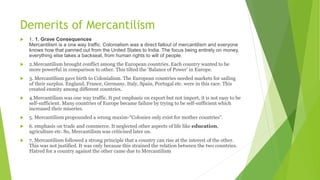 Demerits of Mercantilism
 1. 1. Grave Consequences
Mercantilism is a one way traffic. Colonialism was a direct fallout of mercantilism and everyone
knows how that panned out from the United States to India. The focus being entirely on money,
everything else takes a backseat, from human rights to will of people.
 2.Mercantilism brought conflict among the European countries. Each country wanted to be
more powerful in comparison to other. This tilted the ‘Balance of Power’ in Europe.
 3. Mercantilism gave birth to Colonialism. The European countries needed markets for sailing
of their surplus. England, France, Germany, Italy, Spain, Portugal etc. were in this race. This
created enmity among different countries.
 4.Mercantilism was one way traffic. It put emphasis on export but not import, it is not easy to be
self-sufficient. Many countries of Europe became failure by trying to be self-sufficient which
increased their miseries.
 5. Mercantilism propounded a wrong maxim-“Colonies only exist for mother countries”.
 6. emphasis on trade and commerce. It neglected other aspects of life like education,
agriculture etc. So, Mercantilism was criticised later on.
 7. Mercantilism followed a strong principle that a country can rise at the interest of the other.
This was not justified. It was only because this strained the relation between the two countries.
Hatred for a country against the other came due to Mercantilism
 