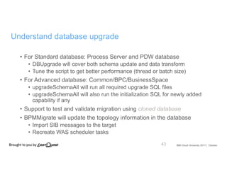 IBM Cloud University 2017 | October
Understand database upgrade
• For Standard database: Process Server and PDW database
• DBUpgrade will cover both schema update and data transform
• Tune the script to get better performance (thread or batch size)
• For Advanced database: Common/BPC/BusinessSpace
• upgradeSchemaAll will run all required upgrade SQL files
• upgradeSchemaAll will also run the initialization SQL for newly added
capability if any
• Support to test and validate migration using cloned database
• BPMMigrate will update the topology information in the database
• Import SIB messages to the target
• Recreate WAS scheduler tasks
43
 
