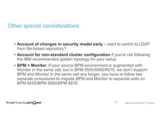 IBM Cloud University 2017 | October
Other special considerations
• Account of changes in security model early – want to switch to LDAP
from file-based repository?
• Account for non-standard cluster configuration if you’re not following
the IBM recommended golden topology for your setup.
• BPM + Monitor. If your source BPM environment is augmented with
Monitor in the same cell, but in BPM 8550/8560/8570, we don’t support
BPM and Monitor in the same cell any longer, you have to follow two
separate procedures to migrate BPM and Monitor to separate cells on
BPM 8550/BPM 8560/BPM 8570.
56
 