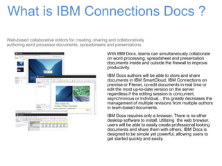 What is IBM Connections Docs ?
With IBM Docs, teams can simultaneously collaborate
on word processing, spreadsheet and presentation
documents inside and outside the firewall to improve
productivity.
IBM Docs authors will be able to store and share
documents in IBM SmartCloud, IBM Connections on
premise or Filenet, co-edit documents in real time or
edit the most up-to-date version on the server
regardless if the editing session is concurrent,
asynchronous or individual... this greatly decreases the
management of multiple revisions from multiple authors
in team-based documents.
IBM Docs requires only a browser. There is no other
desktop software to install. Utilizing the web browser,
users will be able to easily create professional looking
documents and share them with others. IBM Docs is
designed to be simple yet powerful, allowing users to
get started quickly and easily.
Web-based collaborative editors for creating, sharing and collaboratively
authoring word processor documents, spreadsheets and presentations.
 