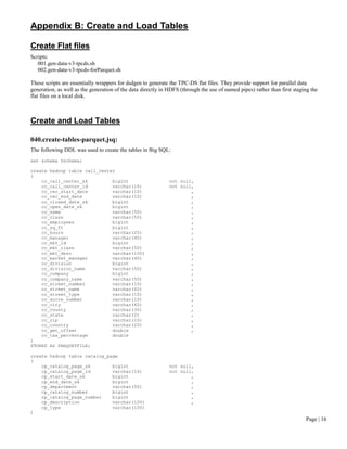 Page | 16 
Appendix B: Create and Load Tables 
Create Flat files 
Scripts: 
001.gen-data-v3-tpcds.sh 
002.gen-data-v3-tpcds-forParquet.sh 
These scripts are essentially wrappers for dsdgen to generate the TPC-DS flat files. They provide support for parallel data generation, as well as the generation of the data directly in HDFS (through the use of named pipes) rather than first staging the flat files on a local disk. 
Create and Load Tables 
040.create-tables-parquet.jsq: 
The following DDL was used to create the tables in Big SQL: 
set schema $schema; 
create hadoop table call_center 
( 
cc_call_center_sk bigint not null, 
cc_call_center_id varchar(16) not null, 
cc_rec_start_date varchar(10) , 
cc_rec_end_date varchar(10) , 
cc_closed_date_sk bigint , 
cc_open_date_sk bigint , 
cc_name varchar(50) , 
cc_class varchar(50) , 
cc_employees bigint , 
cc_sq_ft bigint , 
cc_hours varchar(20) , 
cc_manager varchar(40) , 
cc_mkt_id bigint , 
cc_mkt_class varchar(50) , 
cc_mkt_desc varchar(100) , 
cc_market_manager varchar(40) , 
cc_division bigint , 
cc_division_name varchar(50) , 
cc_company bigint , 
cc_company_name varchar(50) , 
cc_street_number varchar(10) , 
cc_street_name varchar(60) , 
cc_street_type varchar(15) , 
cc_suite_number varchar(10) , 
cc_city varchar(60) , 
cc_county varchar(30) , 
cc_state varchar(2) , 
cc_zip varchar(10) , 
cc_country varchar(20) , 
cc_gmt_offset double , 
cc_tax_percentage double 
) 
STORED AS PARQUETFILE; 
create hadoop table catalog_page 
( 
cp_catalog_page_sk bigint not null, 
cp_catalog_page_id varchar(16) not null, 
cp_start_date_sk bigint , 
cp_end_date_sk bigint , 
cp_department varchar(50) , 
cp_catalog_number bigint , 
cp_catalog_page_number bigint , 
cp_description varchar(100) , 
cp_type varchar(100) 
)  