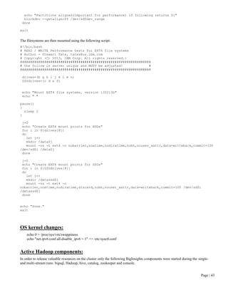 Page | 43 
echo "Partitions aligned(important for performance) if following returns 0:" 
blockdev --getalignoff /dev/sd$dev_range 
done 
exit 
The filesystems are then mounted using the following script: 
#!/bin/bash 
# READ / WRITE Performance tests for EXT4 file systems 
# Author - Stewart Tate, tates@us.ibm.com 
# Copyright (C) 2013, IBM Corp. All rights reserved.: 
################################################################# 
# the follow is server unique and MUST be adjusted! # 
################################################################# 
drives=(b g h i j k l m n) 
SSDdrives=(c d e f) 
echo "Mount EXT4 file systems, version 130213b" 
echo " " 
pause() 
{ 
sleep 2 
} 
j=0 
echo "Create EXT4 mount points for HDDs" 
for i in ${drives[@]} 
do 
let j++ 
mkdir /data$j 
mount -vs -t ext4 -o nobarrier,noatime,nodiratime,nobh,nouser_xattr,data=writeback,commit=100 /dev/sd$i /data$j 
done 
j=0 
echo "Create EXT4 mount points for SSDs" 
for i in ${SSDdrives[@]} 
do 
let j++ 
mkdir /datassd$j 
mount -vs -t ext4 -o nobarrier,noatime,nodiratime,discard,nobh,nouser_xattr,data=writeback,commit=100 /dev/sd$i /datassd$j 
done 
echo "Done." 
exit 
OS kernel changes: 
echo 0 > /proc/sys/vm/swappiness 
echo "net.ipv6.conf.all.disable_ipv6 = 1" >> /etc/sysctl.conf 
Active Hadoop components: 
In order to release valuable resources on the cluster only the following BigInsights components were started during the single- and multi-stream runs: bigsql, Hadoop, hive, catalog, zookeeper and console. 
 