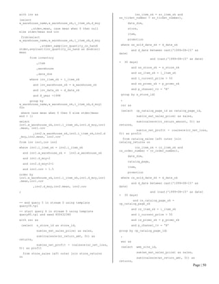 Page | 50 
with inv as 
(select w_warehouse_name,w_warehouse_sk,i_item_sk,d_moy 
,stdev,mean, case mean when 0 then null else stdev/mean end cov 
from(select w_warehouse_name,w_warehouse_sk,i_item_sk,d_moy 
,stddev_samp(inv_quantity_on_hand) stdev,avg(cast(inv_quantity_on_hand as double)) mean 
from inventory 
,item 
,warehouse 
,date_dim 
where inv_item_sk = i_item_sk 
and inv_warehouse_sk = w_warehouse_sk 
and inv_date_sk = d_date_sk 
and d_year =1998 
group by w_warehouse_name,w_warehouse_sk,i_item_sk,d_moy) foo 
where case mean when 0 then 0 else stdev/mean end > 1) 
select inv1.w_warehouse_sk,inv1.i_item_sk,inv1.d_moy,inv1.mean, inv1.cov 
,inv2.w_warehouse_sk,inv2.i_item_sk,inv2.d_moy,inv2.mean, inv2.cov 
from inv inv1,inv inv2 
where inv1.i_item_sk = inv2.i_item_sk 
and inv1.w_warehouse_sk = inv2.w_warehouse_sk 
and inv1.d_moy=2 
and inv2.d_moy=2+1 
and inv1.cov > 1.5 
order by inv1.w_warehouse_sk,inv1.i_item_sk,inv1.d_moy,inv1.mean,inv1.cov 
,inv2.d_moy,inv2.mean, inv2.cov 
; 
-- end query 5 in stream 0 using template query39.tpl 
-- start query 6 in stream 0 using template query80.tpl and seed 800632380 
with ssr as 
(select s_store_id as store_id, 
sum(ss_ext_sales_price) as sales, 
sum(coalesce(sr_return_amt, 0)) as returns, 
sum(ss_net_profit - coalesce(sr_net_loss, 0)) as profit 
from store_sales left outer join store_returns on 
(ss_item_sk = sr_item_sk and ss_ticket_number = sr_ticket_number), 
date_dim, 
store, 
item, 
promotion 
where ss_sold_date_sk = d_date_sk 
and d_date between cast('1999-08-15' as date) 
and (cast('1999-08-15' as date) + 30 days) 
and ss_store_sk = s_store_sk 
and ss_item_sk = i_item_sk 
and i_current_price > 50 
and ss_promo_sk = p_promo_sk 
and p_channel_tv = 'N' 
group by s_store_id) 
, 
csr as 
(select cp_catalog_page_id as catalog_page_id, 
sum(cs_ext_sales_price) as sales, 
sum(coalesce(cr_return_amount, 0)) as returns, 
sum(cs_net_profit - coalesce(cr_net_loss, 0)) as profit 
from catalog_sales left outer join catalog_returns on 
(cs_item_sk = cr_item_sk and cs_order_number = cr_order_number), 
date_dim, 
catalog_page, 
item, 
promotion 
where cs_sold_date_sk = d_date_sk 
and d_date between cast('1999-08-15' as date) 
and (cast('1999-08-15' as date) + 30 days) 
and cs_catalog_page_sk = cp_catalog_page_sk 
and cs_item_sk = i_item_sk 
and i_current_price > 50 
and cs_promo_sk = p_promo_sk 
and p_channel_tv = 'N' 
group by cp_catalog_page_id) 
, 
wsr as 
(select web_site_id, 
sum(ws_ext_sales_price) as sales, 
sum(coalesce(wr_return_amt, 0)) as returns,  