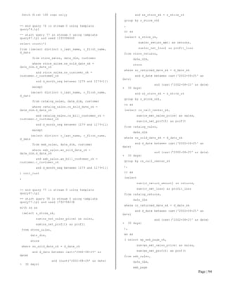 Page | 94 
fetch first 100 rows only; 
-- end query 76 in stream 0 using template query74.tpl 
-- start query 77 in stream 0 using template query87.tpl and seed 1235996660 
select count(*) 
from ((select distinct c_last_name, c_first_name, d_date 
from store_sales, date_dim, customer 
where store_sales.ss_sold_date_sk = date_dim.d_date_sk 
and store_sales.ss_customer_sk = customer.c_customer_sk 
and d_month_seq between 1179 and 1179+11) 
except 
(select distinct c_last_name, c_first_name, d_date 
from catalog_sales, date_dim, customer 
where catalog_sales.cs_sold_date_sk = date_dim.d_date_sk 
and catalog_sales.cs_bill_customer_sk = customer.c_customer_sk 
and d_month_seq between 1179 and 1179+11) 
except 
(select distinct c_last_name, c_first_name, d_date 
from web_sales, date_dim, customer 
where web_sales.ws_sold_date_sk = date_dim.d_date_sk 
and web_sales.ws_bill_customer_sk = customer.c_customer_sk 
and d_month_seq between 1179 and 1179+11) 
) cool_cust 
; 
-- end query 77 in stream 0 using template query87.tpl 
-- start query 78 in stream 0 using template query77.tpl and seed 1736758238 
with ss as 
(select s_store_sk, 
sum(ss_ext_sales_price) as sales, 
sum(ss_net_profit) as profit 
from store_sales, 
date_dim, 
store 
where ss_sold_date_sk = d_date_sk 
and d_date between cast('2002-08-25' as date) 
and (cast('2002-08-25' as date) + 30 days) 
and ss_store_sk = s_store_sk 
group by s_store_sk) 
, 
sr as 
(select s_store_sk, 
sum(sr_return_amt) as returns, 
sum(sr_net_loss) as profit_loss 
from store_returns, 
date_dim, 
store 
where sr_returned_date_sk = d_date_sk 
and d_date between cast('2002-08-25' as date) 
and (cast('2002-08-25' as date) + 30 days) 
and sr_store_sk = s_store_sk 
group by s_store_sk), 
cs as 
(select cs_call_center_sk, 
sum(cs_ext_sales_price) as sales, 
sum(cs_net_profit) as profit 
from catalog_sales, 
date_dim 
where cs_sold_date_sk = d_date_sk 
and d_date between cast('2002-08-25' as date) 
and (cast('2002-08-25' as date) + 30 days) 
group by cs_call_center_sk 
), 
cr as 
(select 
sum(cr_return_amount) as returns, 
sum(cr_net_loss) as profit_loss 
from catalog_returns, 
date_dim 
where cr_returned_date_sk = d_date_sk 
and d_date between cast('2002-08-25' as date) 
and (cast('2002-08-25' as date) + 30 days) 
), 
ws as 
( select wp_web_page_sk, 
sum(ws_ext_sales_price) as sales, 
sum(ws_net_profit) as profit 
from web_sales, 
date_dim, 
web_page  