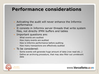 Performance considerations

 Activating the audit will never enhance the Informix
  performance
 It consists in Informix server threads that write system
  files, not directly IFMX buffers and tables
 Important questions are:
    ◦   What events are audited
    ◦   How many events are audited
    ◦   How is Informix performance before auditing
    ◦   How many transactions are effectively audited
   To be considered:
    ◦ Some events will generate huge amount of data (row read etc..)
    ◦ Define an archiving procedure, that may also filter out unrelevant
      data




                                                        www.
                                                                           2
                                                                           1
 