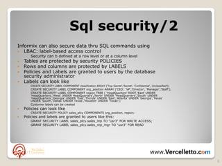 Sql security/2
Informix can also secure data thru SQL commands using
 LBAC: label-based access control
     ◦ Security can b defined at a row level or at a column level
 Tables are protected by security POLICIES
 Rows and columns are protected by LABELS
 Policies and Labels are granted to users by the database
  security administrator
 Labels can look like
     ◦   CREATE SECURITY LABEL COMPONENT classification ARRAY ['Top-Secret','Secret', 'Confidential', Unclassified'];
     ◦   CREATE SECURITY LABEL COMPONENT org_position ARRAY ['CEO', 'VP','Director', 'Manager','Staff'];
     ◦   CREATE SECURITY LABEL COMPONENT region TREE ( 'HeadQuarters' ROOT,’East' UNDER
         'HeadQuarters','West' UNDER HeadQuarters','North' UNDER 'HeadQuarters','South' UNDER
         'HeadQuarters','Georgia' UNDER 'East','Florida' UNDER 'East','Atlanta' UNDER 'Georgia','Texas'
         UNDER 'South','Dallas' UNDER Texas','Houston' UNDER 'Texas');
     ◦   Customer labels can be created
   Policies can look like
     ◦   CREATE SECURITY POLICY sales_plcy COMPONENTS org_position, region;
   Policies and labels are granted to users like this:
     ◦   GRANT SECURITY LABEL sales_plcy.sales_rep TO "usr3" FOR WRITE ACCESS;
     ◦   GRANT SECURITY LABEL sales_plcy.sales_rep_mgr TO "usr3" FOR READ




                                                                                                     www.
                                                                                                                        6
 