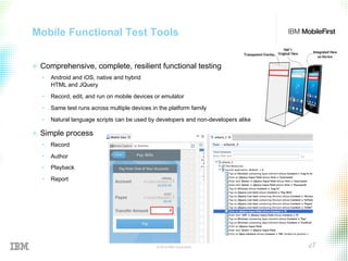 © 2015 IBM Corporation 27
Mobile Functional Test Tools
+  Comprehensive, complete, resilient functional testing
•  Android and iOS, native and hybrid
HTML and JQuery
•  Record, edit, and run on mobile devices or emulator
•  Same test runs across multiple devices in the platform family
•  Natural language scripts can be used by developers and non-developers alike
+  Simple process
•  Record
•  Author
•  Playback
•  Report
 