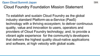 Cloud Foundry Foundation Mission Statement 
To establish and sustain Cloud Foundry as the global 
industry standard Platform-as-a-Service (PaaS) 
technology with a thriving ecosystem; to deliver continuous 
quality, value and innovation to users, operators and 
providers of Cloud Foundry technology; and, to provide a 
vibrant agile experience for the community's developers 
that delivers the highest quality cloud-native applications 
and software, at high velocity with global scale. 
 
