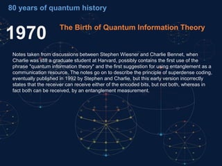 1970 The Birth of Quantum Information Theory
Notes taken from discussions between Stephen Wiesner and Charlie Bennet, when
Charlie was still a graduate student at Harvard, possibly contains the first use of the
phrase "quantum information theory" and the first suggestion for using entanglement as a
communication resource. The notes go on to describe the principle of superdense coding,
eventually published in 1992 by Stephen and Charlie, but this early version incorrectly
states that the receiver can receive either of the encoded bits, but not both, whereas in
fact both can be received, by an entanglement measurement.
80 years of quantum history
 