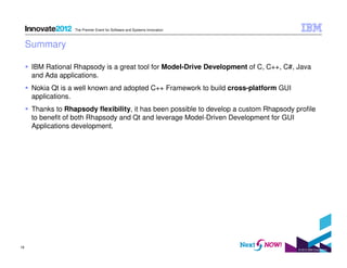 The Premier Event for Software and Systems Innovation

Summary
IBM Rational Rhapsody is a great tool for Model-Drive Development of C, C++, C#, Java
and Ada applications.
Nokia Qt is a well known and adopted C++ Framework to build cross-platform GUI
applications.
Thanks to Rhapsody flexibility, it has been possible to develop a custom Rhapsody profile
to benefit of both Rhapsody and Qt and leverage Model-Driven Development for GUI
Applications development.

19

© 2012 IBM Corporation

 