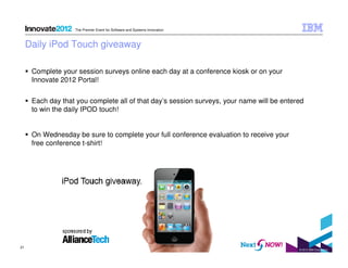 The Premier Event for Software and Systems Innovation

Daily iPod Touch giveaway
Complete your session surveys online each day at a conference kiosk or on your
Innovate 2012 Portal!
Each day that you complete all of that day’s session surveys, your name will be entered
to win the daily IPOD touch!

On Wednesday be sure to complete your full conference evaluation to receive your
free conference t-shirt!

21

© 2012 IBM Corporation

 