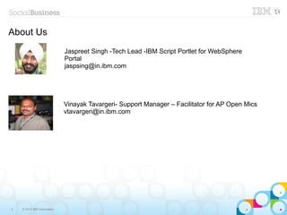 2 © 2014 IBM Corporation
About Us
Jaspreet Singh -Tech Lead -IBM Script Portlet for WebSphere
Portal
jaspsing@in.ibm.com
Vinayak Tavargeri- Support Manager – Facilitator for AP Open Mics
vtavargeri@in.ibm.com
 