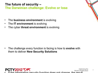 The future of security –
The Darwinian challenge: Evolve or lose


• The business environment is evolving
• The IT environment is evolving
• The cyber threat environment is evolving




• The challenge every function is facing is how to evolve with
  them to deliver New Security Solutions




                                                                 4
 