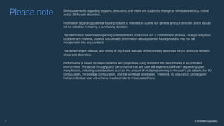 © 2018 IBM Corporation2
Please note IBM’s statements regarding its plans, directions, and intent are subject to change or withdrawal without notice
and at IBM’s sole discretion.
Information regarding potential future products is intended to outline our general product direction and it should
not be relied on in making a purchasing decision.
The information mentioned regarding potential future products is not a commitment, promise, or legal obligation
to deliver any material, code or functionality. Information about potential future products may not be
incorporated into any contract.
The development, release, and timing of any future features or functionality described for our products remains
at our sole discretion.
Performance is based on measurements and projections using standard IBM benchmarks in a controlled
environment. The actual throughput or performance that any user will experience will vary depending upon
many factors, including considerations such as the amount of multiprogramming in the user’s job stream, the I/O
configuration, the storage configuration, and the workload processed. Therefore, no assurance can be given
that an individual user will achieve results similar to those stated here.
7/30/20182
 