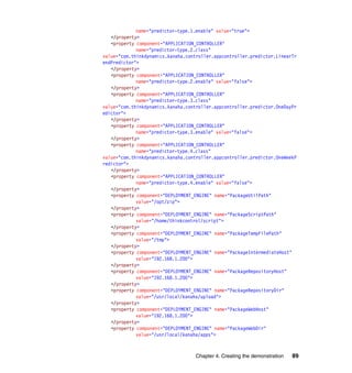 name="predictor-type.1.enable" value="true">
   </property>
   <property component="APPLICATION_CONTROLLER"
             name="predictor-type.2.class"
value="com.thinkdynamics.kanaha.controller.appcontroller.predictor.LinearTr
endPredictor">
   </property>
   <property component="APPLICATION_CONTROLLER"
             name="predictor-type.2.enable" value="false">
   </property>
   <property component="APPLICATION_CONTROLLER"
             name="predictor-type.3.class"
value="com.thinkdynamics.kanaha.controller.appcontroller.predictor.OneDayPr
edictor">
   </property>
   <property component="APPLICATION_CONTROLLER"
             name="predictor-type.3.enable" value="false">
   </property>
   <property component="APPLICATION_CONTROLLER"
             name="predictor-type.4.class"
value="com.thinkdynamics.kanaha.controller.appcontroller.predictor.OneWeekP
redictor">
   </property>
   <property component="APPLICATION_CONTROLLER"
             name="predictor-type.4.enable" value="false">
   </property>
   <property component="DEPLOYMENT_ENGINE" name="PackageUtilPath"
             value="/opt/zip">
   </property>
   <property component="DEPLOYMENT_ENGINE" name="PackageScriptPath"
             value="/home/thinkcontrol/script">
   </property>
   <property component="DEPLOYMENT_ENGINE" name="PackageTempFilePath"
             value="/tmp">
   </property>
   <property component="DEPLOYMENT_ENGINE" name="PackageIntermediateHost"
             value="192.168.1.200">
   </property>
   <property component="DEPLOYMENT_ENGINE" name="PackageRepositoryHost"
             value="192.168.1.200">
   </property>
   <property component="DEPLOYMENT_ENGINE" name="PackageRepositoryDir"
             value="/usr/local/kanaha/upload">
   </property>
   <property component="DEPLOYMENT_ENGINE" name="PackageWebHost"
             value="192.168.1.200">
   </property>
   <property component="DEPLOYMENT_ENGINE" name="PackageWebDir"
             value="/usr/local/kanaha/apps">



                                   Chapter 4. Creating the demonstration   89
 