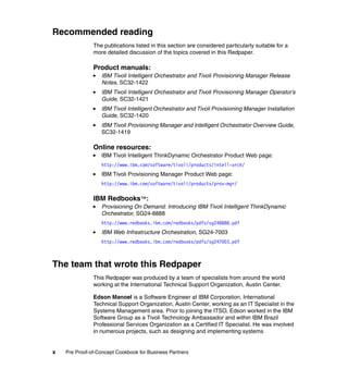 Recommended reading
               The publications listed in this section are considered particularly suitable for a
               more detailed discussion of the topics covered in this Redpaper.

               Product manuals:
                  IBM Tivoli Intelligent Orchestrator and Tivoli Provisioning Manager Release
                  Notes, SC32-1422
                  IBM Tivoli Intelligent Orchestrator and Tivoli Provisioning Manager Operator’s
                  Guide, SC32-1421
                  IBM Tivoli Intelligent Orchestrator and Tivoli Provisioning Manager Installation
                  Guide, SC32-1420
                  IBM Tivoli Provisioning Manager and Intelligent Orchestrator Overview Guide,
                  SC32-1419

               Online resources:
                  IBM Tivoli Intelligent ThinkDynamic Orchestrator Product Web page:
                  http://www.ibm.com/software/tivoli/products/intell-orch/
                  IBM Tivoli Provisioning Manager Product Web page:
                  http://www.ibm.com/software/tivoli/products/prov-mgr/


               IBM Redbooks™:
                  Provisioning On Demand: Introducing IBM Tivoli Intelligent ThinkDynamic
                  Orchestrator, SG24-8888
                  http://www.redbooks.ibm.com/redbooks/pdfs/sg248888.pdf
                  IBM Web Infrastructure Orchestration, SG24-7003
                  http://www.redbooks.ibm.com/redbooks/pdfs/sg247003.pdf



The team that wrote this Redpaper
               This Redpaper was produced by a team of specialists from around the world
               working at the International Technical Support Organization, Austin Center.

               Edson Manoel is a Software Engineer at IBM Corporation, International
               Technical Support Organization, Austin Center, working as an IT Specialist in the
               Systems Management area. Prior to joining the ITSO, Edson worked in the IBM
               Software Group as a Tivoli Technology Ambassador and within IBM Brazil
               Professional Services Organization as a Certified IT Specialist. He was involved
               in numerous projects, such as designing and implementing systems


x   Pre Proof-of-Concept Cookbook for Business Partners
 