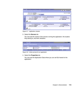 Figure 5-7 Application clusters

3. Select the Servers tab.
   You now see the names of the servers running the application, the clusters
   they belong to, and their utilization:




Figure 5-8 Active servers for an application

4. Select the Properties tab.
   You now see the Application Data where you can set SLA levels for the
   application:




                                                 Chapter 5. Demonstration   113
 