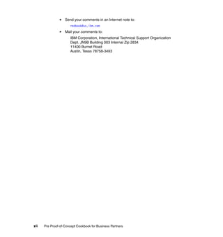 Send your comments in an Internet note to:
                      redbook@us.ibm.com
                   Mail your comments to:
                      IBM Corporation, International Technical Support Organization
                      Dept. JN9B Building 003 Internal Zip 2834
                      11400 Burnet Road
                      Austin, Texas 78758-3493




xii   Pre Proof-of-Concept Cookbook for Business Partners
 