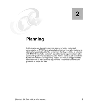 2


    Chapter 2.   Planning
                 In this chapter, we discuss the planning required to build a customized
                 demonstration of ITITO. Planning typically involves interviewing the customer to
                 obtain a fairly detailed audit of the environment that they would like to automate
                 with ITITO. Obviously, the customer’s expectations and requirements are often
                 significantly greater than can be achieved in the time frame usually permitted to
                 build a demonstration, so the planning process should involve negotiations to
                 reveal elements of the customer’s requirements. This chapter contains some
                 guidelines to help in this area.




© Copyright IBM Corp. 2004. All rights reserved.                                                  3
 