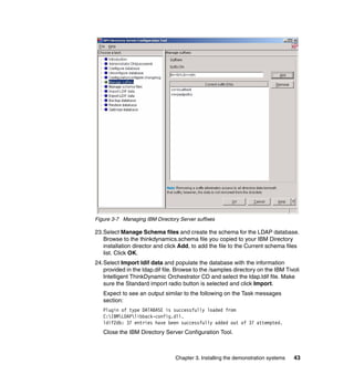 Figure 3-7 Managing IBM Directory Server suffixes

23.Select Manage Schema files and create the schema for the LDAP database.
   Browse to the thinkdynamics.schema file you copied to your IBM Directory
   installation director and click Add, to add the file to the Current schema files
   list. Click OK.
24.Select Import ldif data and populate the database with the information
   provided in the ldap.dif file. Browse to the /samples directory on the IBM Tivoli
   Intelligent ThinkDynamic Orchestrator CD and select the ldap.ldif file. Make
   sure the Standard import radio button is selected and click Import.
   Expect to see an output similar to the following on the Task messages
   section:
   Plugin of type DATABASE is successfully loaded from
   C:IBMLDAPlibback-config.dll.
   ldif2db: 37 entries have been successfully added out of 37 attempted.
   Close the IBM Directory Server Configuration Tool.



                                 Chapter 3. Installing the demonstration systems   43
 