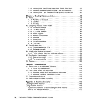 3.3.6 Installing IBM WebSphere Application Server Base V5.0. . . . . . . . . 52
                   3.3.7 Install the IBM WebSphere fixpack 1 and required fixes. . . . . . . . . . 55
                   3.3.8 Installing IBM Tivoli Intelligent ThinkDynamic Orchestrator . . . . . . . 67

               Chapter 4. Creating the demonstration. . . . . . . . . . . . . . . . . . . . . . . . . . . . 75
               4.1 Tools . . . . . . . . . . . . . . . . . . . . . . . . . . . . . . . . . . . . . . . . . . . . . . . . . . . . . 76
                  4.1.1 WordPad or Notepad . . . . . . . . . . . . . . . . . . . . . . . . . . . . . . . . . . . . 76
                  4.1.2 Cooktop. . . . . . . . . . . . . . . . . . . . . . . . . . . . . . . . . . . . . . . . . . . . . . . 76
                  4.1.3 XMLSpy. . . . . . . . . . . . . . . . . . . . . . . . . . . . . . . . . . . . . . . . . . . . . . . 78
               4.2 Designing the data center model. . . . . . . . . . . . . . . . . . . . . . . . . . . . . . . . 79
                  4.2.1 ITITO GUI method. . . . . . . . . . . . . . . . . . . . . . . . . . . . . . . . . . . . . . . 79
                  4.2.2 The XML method. . . . . . . . . . . . . . . . . . . . . . . . . . . . . . . . . . . . . . . . 80
                  4.2.3 DOCTYPE element . . . . . . . . . . . . . . . . . . . . . . . . . . . . . . . . . . . . . . 81
                  4.2.4 Power supplies . . . . . . . . . . . . . . . . . . . . . . . . . . . . . . . . . . . . . . . . . 82
                  4.2.5 Network components . . . . . . . . . . . . . . . . . . . . . . . . . . . . . . . . . . . . 82
                  4.2.6 Software . . . . . . . . . . . . . . . . . . . . . . . . . . . . . . . . . . . . . . . . . . . . . . 86
                  4.2.7 Spare pools . . . . . . . . . . . . . . . . . . . . . . . . . . . . . . . . . . . . . . . . . . . . 86
                  4.2.8 ITITO configuration . . . . . . . . . . . . . . . . . . . . . . . . . . . . . . . . . . . . . . 87
                  4.2.9 Customers. . . . . . . . . . . . . . . . . . . . . . . . . . . . . . . . . . . . . . . . . . . . . 90
               4.3 Sample XML files . . . . . . . . . . . . . . . . . . . . . . . . . . . . . . . . . . . . . . . . . . . 91
                  4.3.1 Cookbook example DCM . . . . . . . . . . . . . . . . . . . . . . . . . . . . . . . . . 91
                  4.3.2 Redbook example . . . . . . . . . . . . . . . . . . . . . . . . . . . . . . . . . . . . . . . 92
               4.4 Loading the data center model . . . . . . . . . . . . . . . . . . . . . . . . . . . . . . . . . 93
                  4.4.1 Tip for creating XML files using text editors . . . . . . . . . . . . . . . . . . . 94
               4.5 Configuring the simulator . . . . . . . . . . . . . . . . . . . . . . . . . . . . . . . . . . . . . 95
                  4.5.1 Data center model. . . . . . . . . . . . . . . . . . . . . . . . . . . . . . . . . . . . . . . 95
                  4.5.2 The tdnetworks file . . . . . . . . . . . . . . . . . . . . . . . . . . . . . . . . . . . . . . 96
               4.6 Testing. . . . . . . . . . . . . . . . . . . . . . . . . . . . . . . . . . . . . . . . . . . . . . . . . . . 105

               Chapter 5. Demonstration . . . . . . . . . . . . . . . . . . . . . . . . . . . . . . . . . . . . . 107
               5.1 Introduction to ITITO and the scenario . . . . . . . . . . . . . . . . . . . . . . . . . . 108
                  5.1.1 ITITO: A quick overview . . . . . . . . . . . . . . . . . . . . . . . . . . . . . . . . . 108
               5.2 Data center assets and resources. . . . . . . . . . . . . . . . . . . . . . . . . . . . . . 110
                  5.2.1 Show the switch fabric and inventory resources . . . . . . . . . . . . . . . 110
                  5.2.2 Show the customer the resource pools. . . . . . . . . . . . . . . . . . . . . . 111
               5.3 Customer applications . . . . . . . . . . . . . . . . . . . . . . . . . . . . . . . . . . . . . . . 112
               5.4 Real-time performance monitoring . . . . . . . . . . . . . . . . . . . . . . . . . . . . . 116

               Appendix A. Additional material . . . . . . . . . . . . . . . . . . . . . . . . . . . . . . . . 119
               Locating the Web material . . . . . . . . . . . . . . . . . . . . . . . . . . . . . . . . . . . . . . . 119
               Using the Web material . . . . . . . . . . . . . . . . . . . . . . . . . . . . . . . . . . . . . . . . . 119
                  System requirements for downloading the Web material . . . . . . . . . . . . . 120
                  How to use the Web material . . . . . . . . . . . . . . . . . . . . . . . . . . . . . . . . . . 120



iv   Pre Proof-of-Concept Cookbook for Business Partners
 