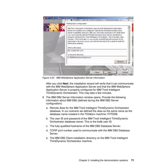 Figure 3-24 IBM WebSphere Application Server information

   After you click Next, the installation wizard will verify that it can communicate
   with the IBM WebSphere Application Server and that the IBM WebSphere
   Application Server is properly configured for IBM Tivoli Intelligent
   ThinkDynamic Orchestrator. This may take a few minutes.
9. The IBM DB2 Server Information window opens. Provide the following
   information about IBM DB2 (defined during the IBM DB2 Server
   configuration).
   a. Remote Alias for the IBM Tivoli Intelligent ThinkDynamic Orchestrator
      database. In our scenario we defined the alias as the same name as the
      database name created in the TIOdbsrv machine: ITITODB.
   b. The user ID and password of the IBM Tivoli Intelligent ThinkDynamic
      Orchestrator database owner. This is the tiodb user ID.
   c. The fully qualified hostname of the IBM DB2 Database Server.
   d. TCPIP port number used to communicate with the IBM DB2 Database
      Server.
   e. The IBM DB2 Client installation directory on the IBM Tivoli Intelligent
      ThinkDynamic Orchestrator machine.




                                 Chapter 3. Installing the demonstration systems   71
 