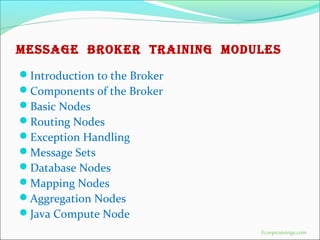 MESSAGE BROKER TRAINING MODULES
Introduction to the Broker
Components of the Broker
Basic Nodes
Routing Nodes
Exception Handling
Message Sets
Database Nodes
Mapping Nodes
Aggregation Nodes
Java Compute Node
Ecorptrainings.com
 