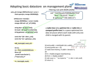 Adopting basic datastore on management plane
auto_ptr<mongo::DBClientCursor> cursor =
client.query(ns, mongo::BSONObj());
while(cursor->more()) {
mongo::BSONObj p = cursor->next();
mongo::OID oid = p["_id"].OID();
string dest = p["dest"].str();
int mask = p["mask"].numberInt();
string gateway = p["gateway"].str();
const char *p0 = dest.c_str();
const char *p1 = gateway.c_str();
add_rtentry(p0, mask, p1);
int res;
res = find_route(dstAddress);
if(res==0)
printf("route find ¥n");
/* flush entry /*
rm_rtentry(p0, mask);
{"_id":
"$oid":"53370eaeb1f58908a9837910"
"dest":"10.0.0.0","mask":
8,"gateway":"192.168.0.2"}
Filtering rule with BSON (JSON)
a radix tree (also patricia trie or radix trie or
compact prefix tree) is a space-optimized trie
data structure where each node with only one
child is merged with its parent.
14 entry.addr = ntohl(addr dst.s addr);
15 entry.prefix len = 32;
17 radix tree<rtentry, in addr>::iterator it;
18
19 it = rttable.longest match(entry);
20 if (it == rttable.end()) f
21 std::cout << ‘‘no route to ‘‘ << dst << std::endl;
22 return 1;
 