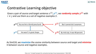 Contrastive Learning objective
9
Given a pair of source and target sentence 𝑥("), 𝒚(𝒊), we randomly sample 𝒚(𝒋) with
𝑖 ≠ 𝑗 and use them as a set of negative examples 𝑆.
As SimCLR, we maximize the cosine similarity between source and target and minimize
it between source and negative examples.
Nu era într-o formă prea bună.
𝒙(𝒊)
He wasn’t in great shape.
𝒚(𝒊)
But I cannot do it anymore.
By mid-July, it was 40 percent.
𝒚(𝒋)
𝒚(𝒌)
Chen et al. "A simple framework for contrastive learning of visual representations." ICML 2020.
 