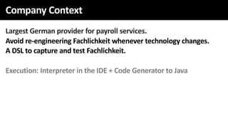 Company Context
Largest German provider for payroll services.
Avoid re-engineering Fachlichkeit whenever technology changes.
A DSL to capture and test Fachlichkeit.
Execution: Interpreter in the IDE + Code Generator to Java
 