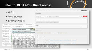 iControl REST API – Direct Access 
• cURL 
• Web Browser 
• Browser Plug-In 
# curl -k -u admin:admin https://172.29.86.62/mgmt/tm/ 
{"items":[{"link":"https://localhost/mgmt/tm/cloud/ltm/node-addresses"},{" 
link":"https://localhost/mgmt/tm/cloud/ltm/pool-members"},{" 
link":"https://localhost/mgmt/tm/cloud/ltm/pools"},{"li 
nk":"https://localhost/mgmt/tm/cloud/ltm/virtual-servers"},{" 
link":"https://localhost/mgmt/tm/cloud/services/iapp/ht 
tp_Charlie_61/health"},{"link":"https://localhost/mgmt/tm"},{"link" 
:"https://localhost/mgmt/tm/shared/licensing/activation"},{"link":" 
https://localhost/mgmt/tm/shared/licensing/registration"},{"link":" 
https://localhost/mgmt/tm/cloud/templates/iapp"},{"link":"https://l 
ocalhost/mgmt/tm/shared/sys/backup"},{"link":"https://localhost/mgm 
t/tm/shared/iapp/blocks"},{"link":"https://localhost/mgmt/tm/shared 
/iapp/health-prefix-map 
© F5 Networks, Inc. 20 
 
