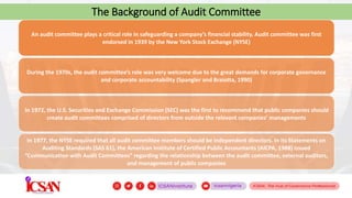 The Background of Audit Committee
An audit committee plays a critical role in safeguarding a company’s financial stability. Audit committee was first
endorsed in 1939 by the New York Stock Exchange (NYSE)
During the 1970s, the audit committee’s role was very welcome due to the great demands for corporate governance
and corporate accountability (Spangler and Braiotta, 1990)
In 1972, the U.S. Securities and Exchange Commission (SEC) was the first to recommend that public companies should
create audit committees comprised of directors from outside the relevant companies’ managements
In 1977, the NYSE required that all audit committee members should be independent directors. In its Statements on
Auditing Standards (SAS 61), the American Institute of Certified Public Accountants (AICPA, 1988) issued
“Communication with Audit Committees” regarding the relationship between the audit committee, external auditors,
and management of public companies
 